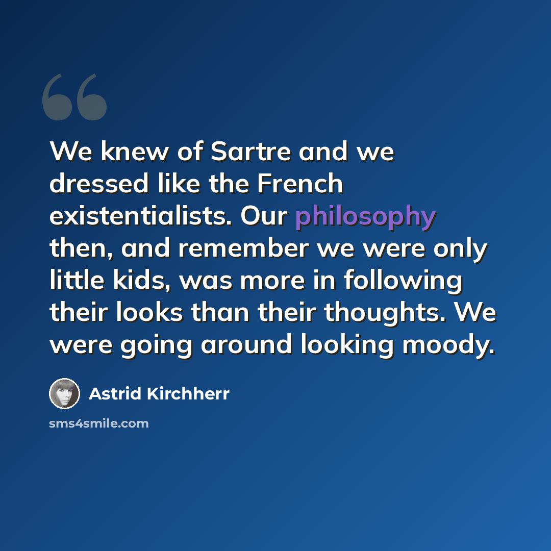 “We knew of Sartre and we dressed like the French existentialists. Our philosophy then, and remember we were only little kids, was more in following their looks than their thoughts. We were going around looking moody.” quote by Astrid Kirchherr