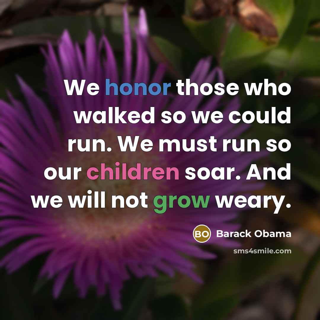 “We honor those who walked so we could run. We must run so our children soar. And we will not grow weary.” quote by Barack Obama