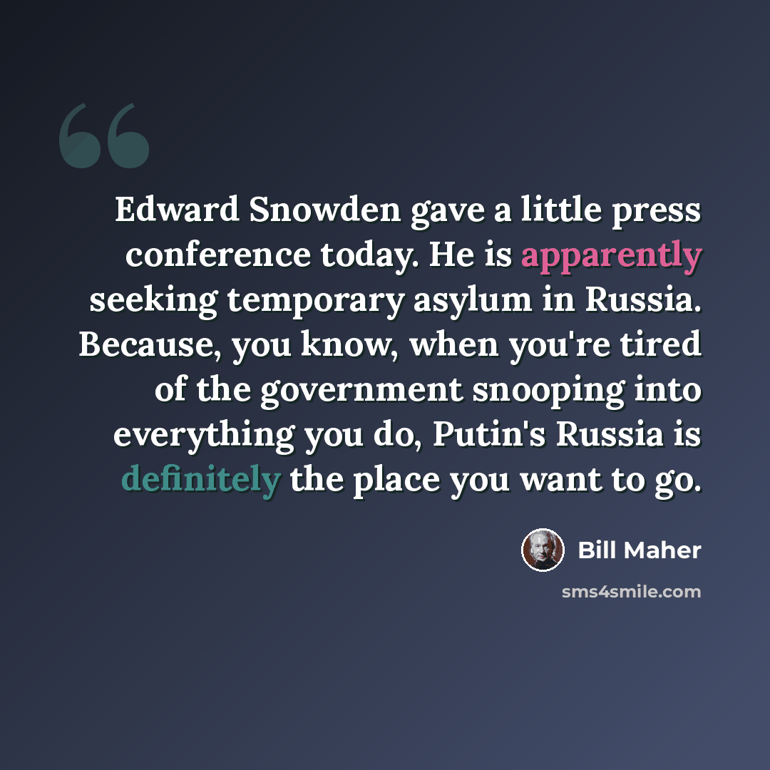 “Edward Snowden gave a little press conference today. He is apparently seeking temporary asylum in Russia. Because, you know, when you're tired of the government snooping into everything you do, Putin's Russia is definitely the place you want to go.” quote by Bill Maher