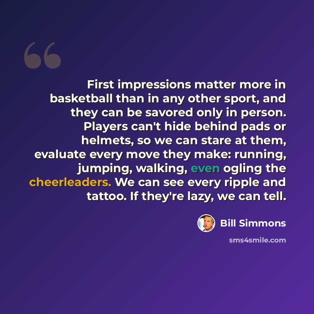 “First impressions matter more in basketball than in any other sport, and they can be savored only in person. Players can't hide behind pads or helmets, so we can stare at them, evaluate every move they make: running, jumping, walking, even ogling the cheerleaders. We can see every ripple and…” quote by Bill Simmons