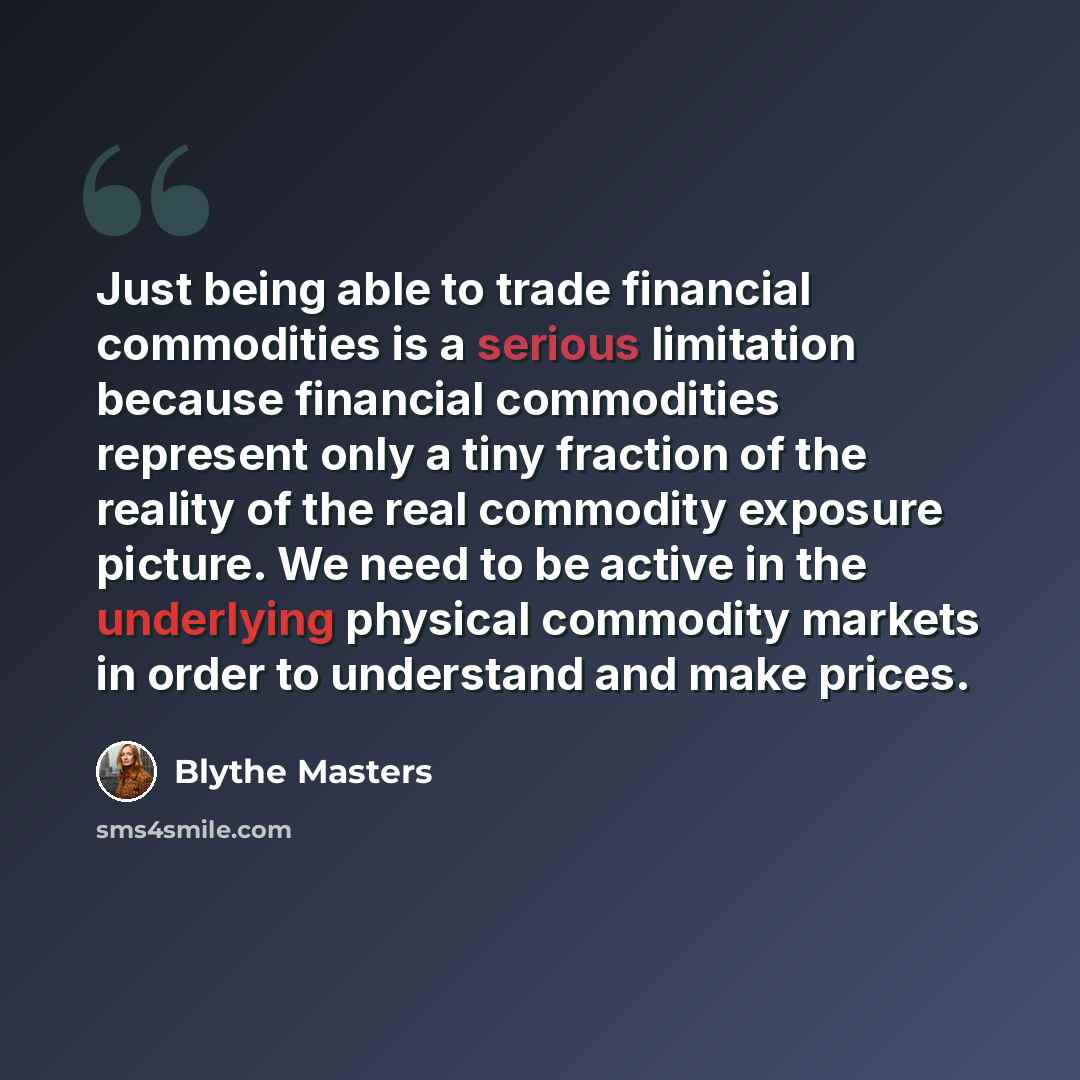 “Just being able to trade financial commodities is a serious limitation because financial commodities represent only a tiny fraction of the reality of the real commodity exposure picture. We need to be active in the underlying physical commodity markets in order to understand and make prices.” quote by Blythe Masters