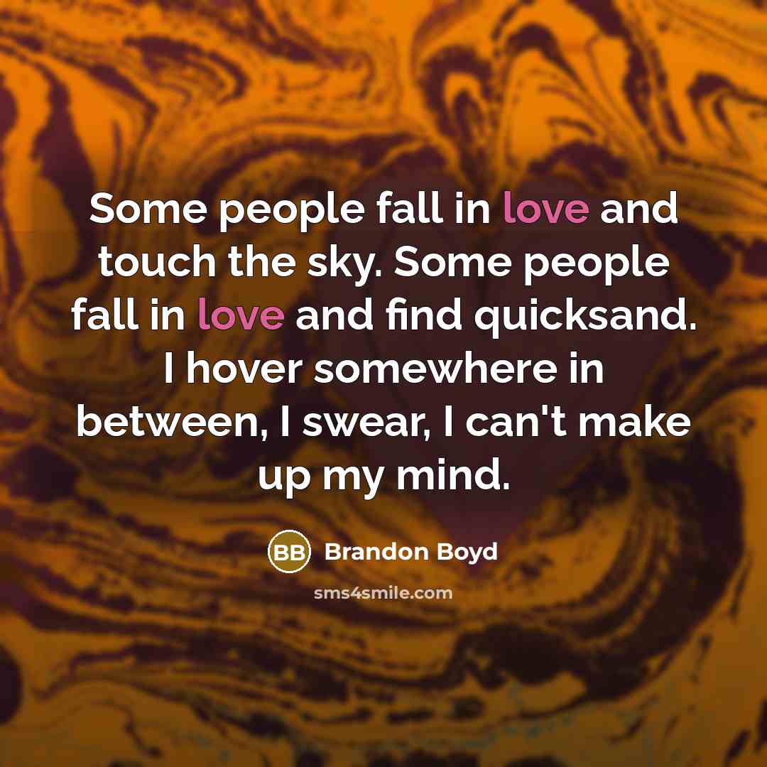 “Some people fall in love and touch the sky. Some people fall in love and find quicksand. I hover somewhere in between, I swear, I can't make up my mind.” quote by Brandon Boyd