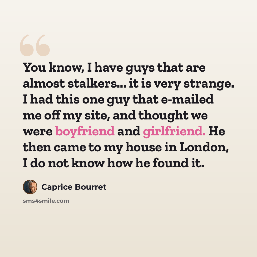 “You know, I have guys that are almost stalkers... it is very strange. I had this one guy that e-mailed me off my site, and thought we were boyfriend and girlfriend. He then came to my house in London, I do not know how he found it.” quote by Caprice Bourret