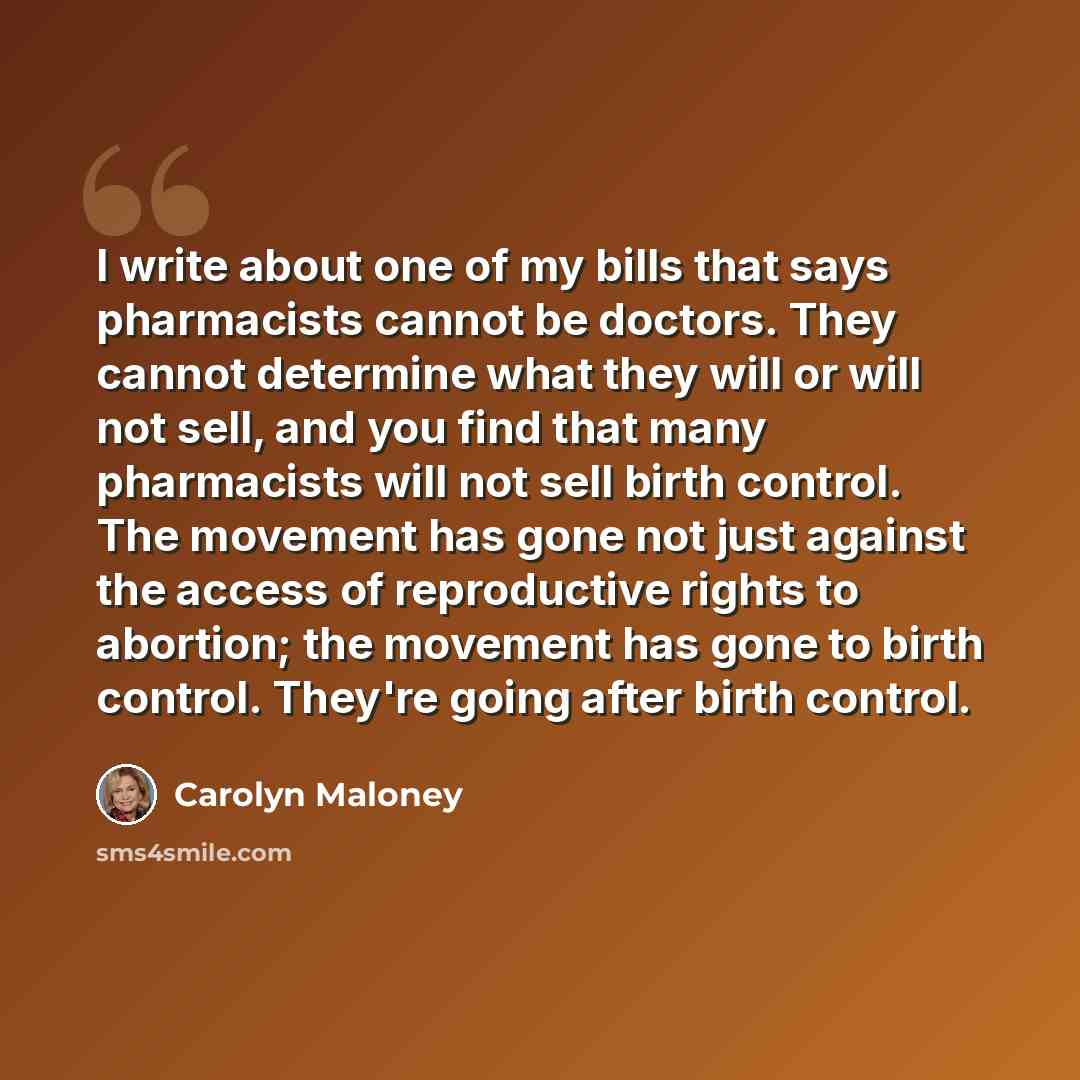 “I write about one of my bills that says pharmacists cannot be doctors. They cannot determine what they will or will not sell, and you find that many pharmacists will not sell birth control. The movement has gone not just against the access of reproductive rights to abortion; the movement has gone…” quote by Carolyn Maloney