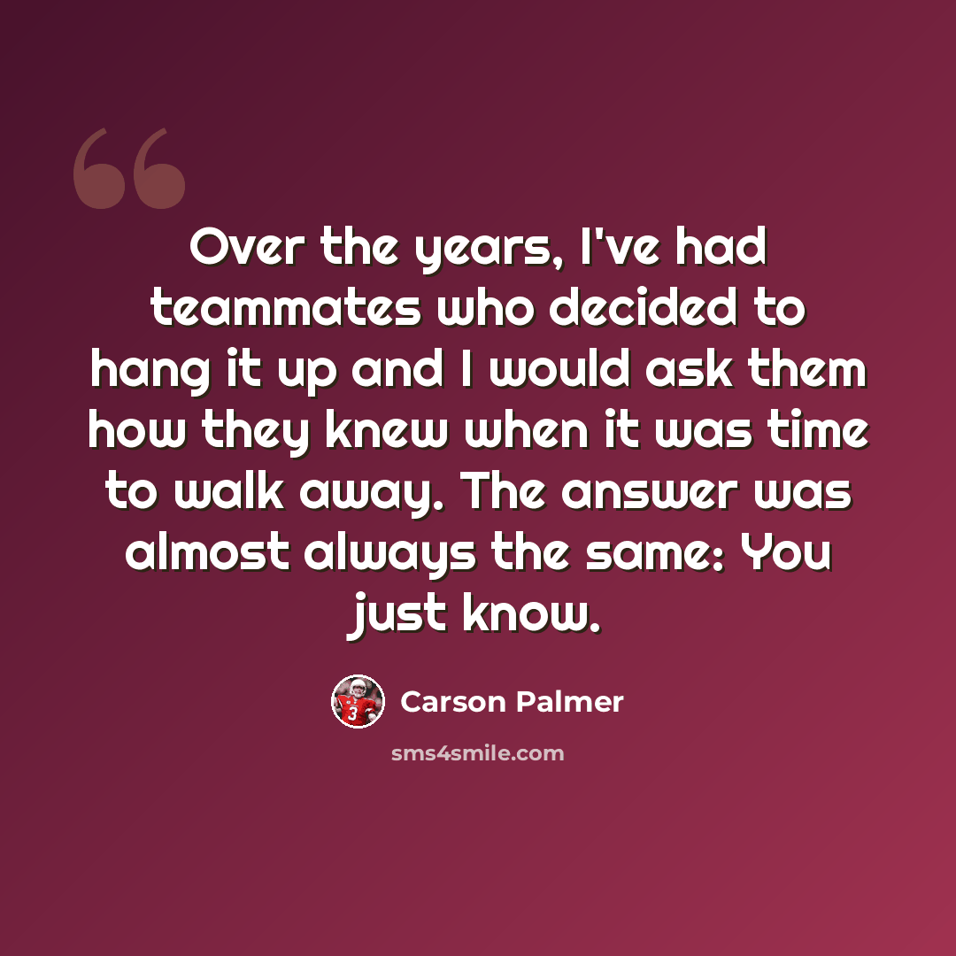 “Over the years, I've had teammates who decided to hang it up and I would ask them how they knew when it was time to walk away. The answer was almost always the same: You just know.” quote by Carson Palmer