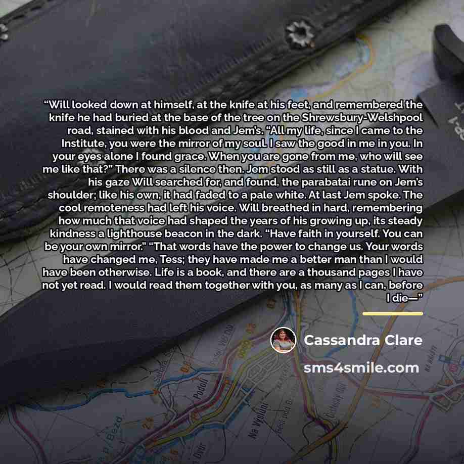 “Will looked down at himself, at the knife at his feet, and remembered the knife he had buried at the base of the tree on the Shrewsbury-Welshpool road, stained with his blood and Jem’s. “All my life, since I came to the Institute, you were the mirror of my soul. I saw the good in me in you. In…” quote by Cassandra Clare