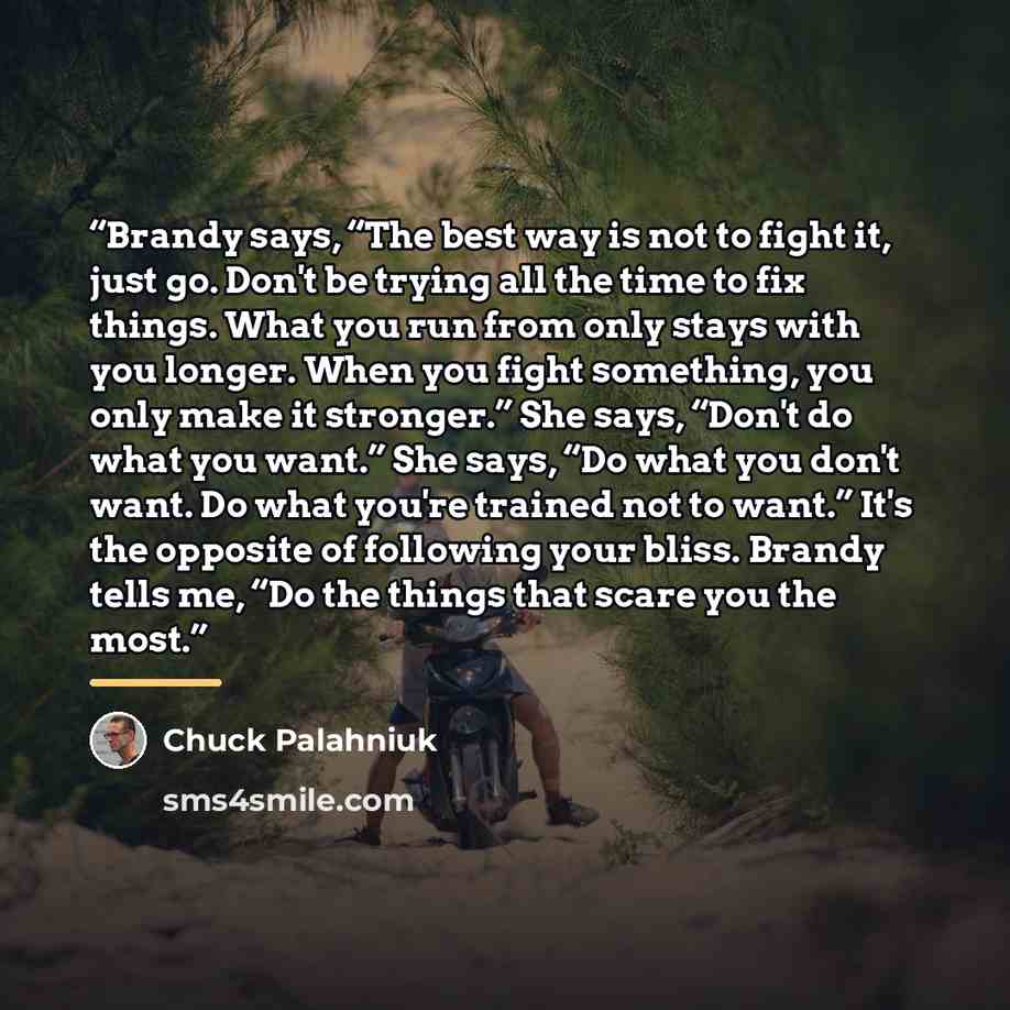 “Brandy says, “The best way is not to fight it, just go. Don't be trying all the time to fix things. What you run from only stays with you longer. When you fight something, you only make it stronger.” She says, “Don't do what you want.” She says, “Do what you don't want. Do what you're trained not…” quote by Chuck Palahniuk