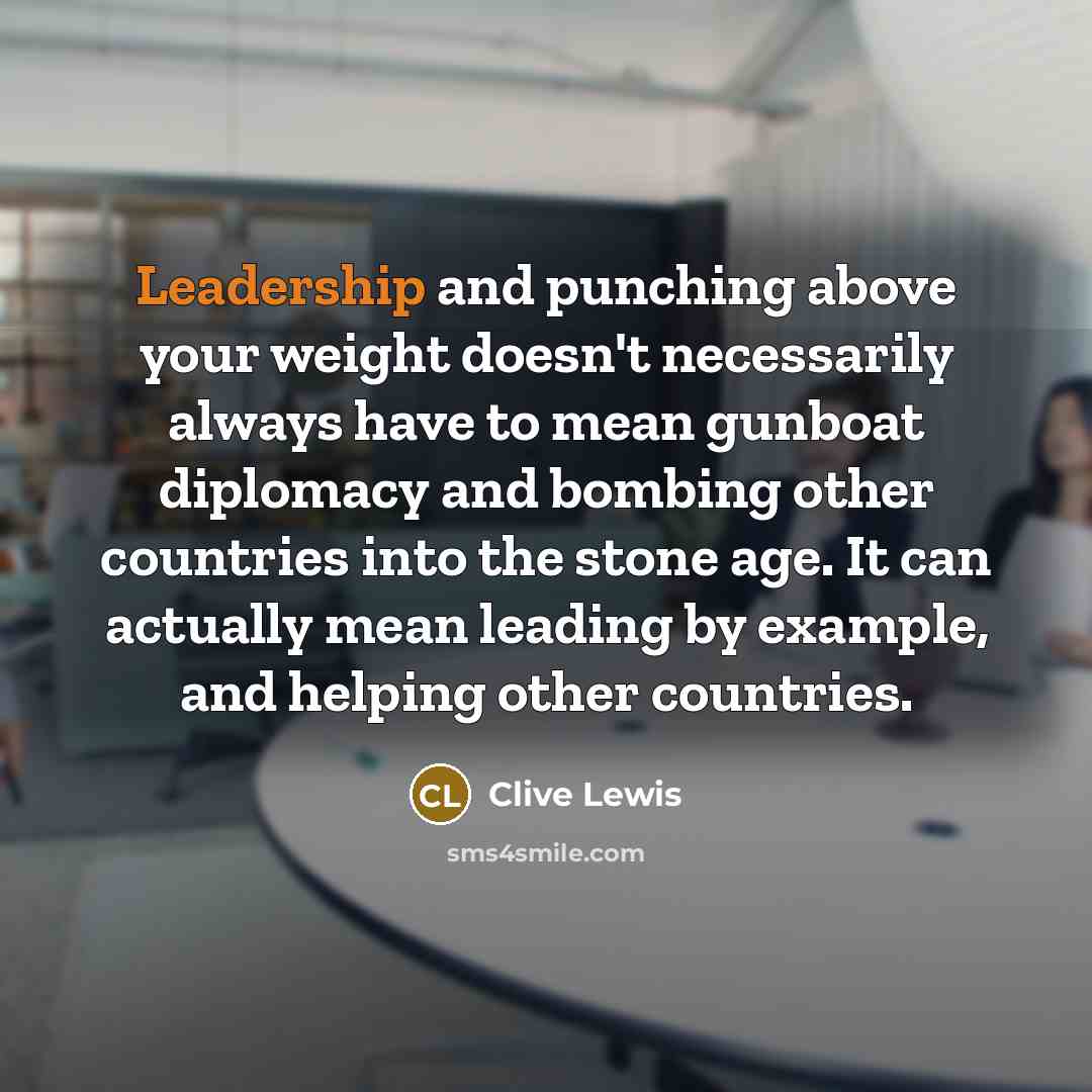 “Leadership and punching above your weight doesn't necessarily always have to mean gunboat diplomacy and bombing other countries into the stone age. It can actually mean leading by example, and helping other countries.” quote by Clive Lewis