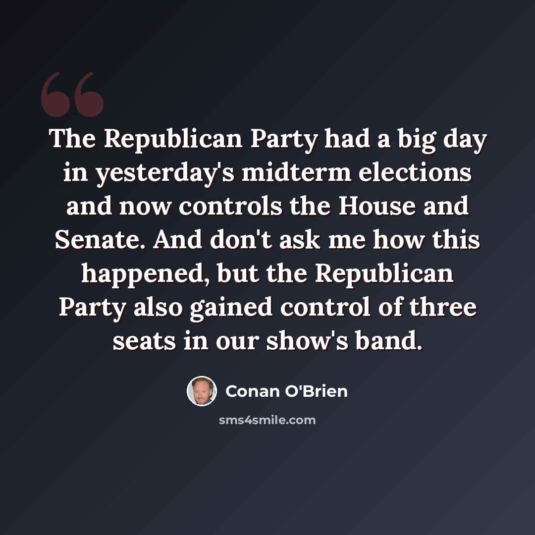 “The Republican Party had a big day in yesterday's midterm elections and now controls the House and Senate. And don't ask me how this happened, but the Republican Party also gained control of three seats in our show's band.” quote by Conan O'Brien