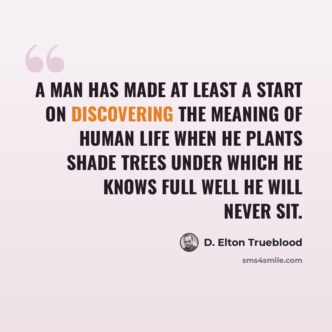 “A man has made at least a start on discovering the meaning of human life when he plants shade trees under which he knows full well he will never sit.” quote by D. Elton Trueblood