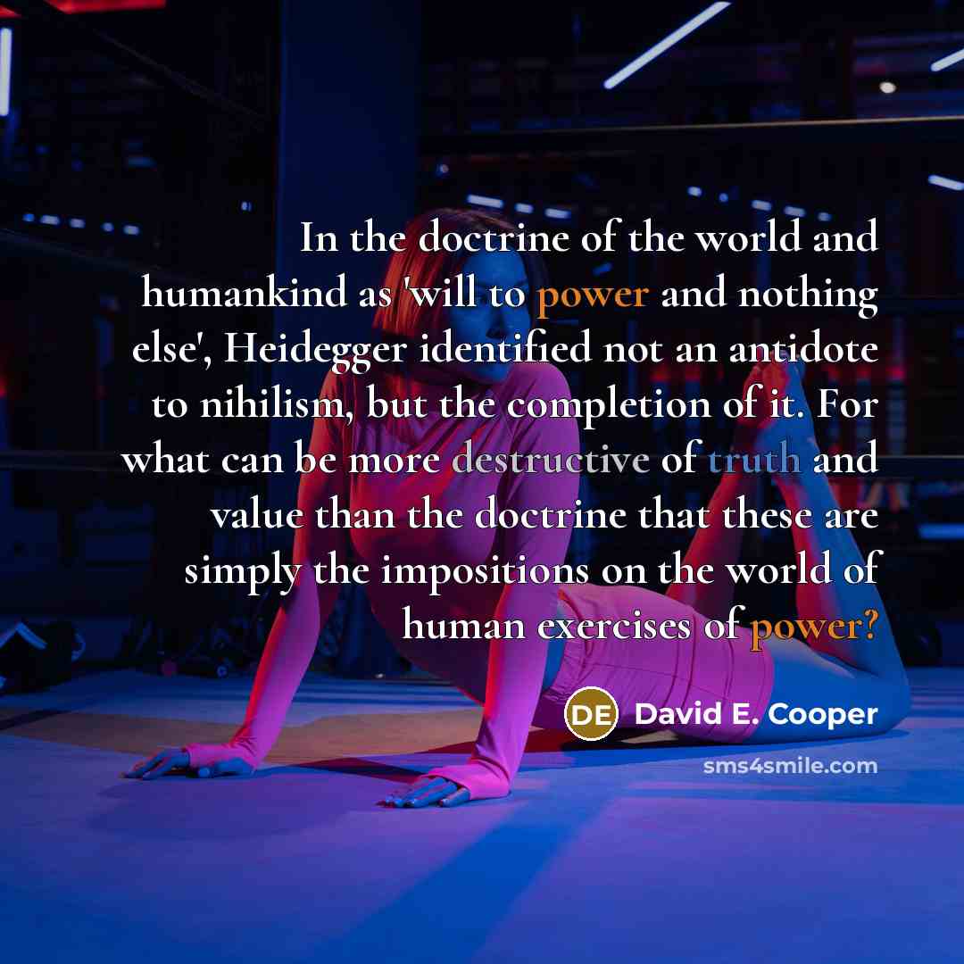 “In the doctrine of the world and humankind as 'will to power and nothing else', Heidegger identified not an antidote to nihilism, but the completion of it. For what can be more destructive of truth and value than the doctrine that these are simply the impositions on the world of human exercises of…” quote by David E. Cooper