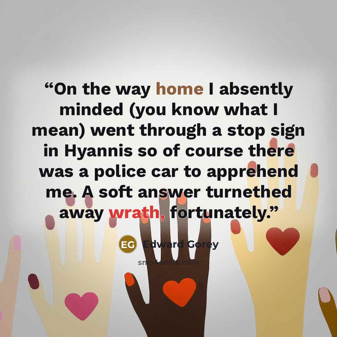 “On the way home I absently minded (you know what I mean) went through a stop sign in Hyannis so of course there was a police car to apprehend me. A soft answer turnethed away wrath, fortunately.” quote by Edward Gorey