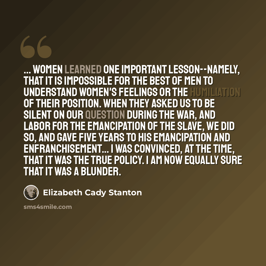 “... women learned one important lesson--namely, that it is impossible for the best of men to understand women's feelings or the humiliation of their position. When they asked us to be silent on our question during the War, and labor for the emancipation of the slave, we did so, and gave five years…” quote by Elizabeth Cady Stanton