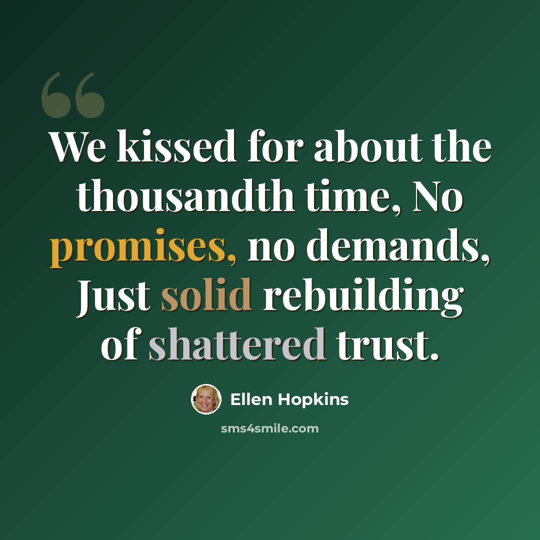 “We kissed for about the thousandth time, No promises, no demands, Just solid rebuilding of shattered trust.” quote by Ellen Hopkins