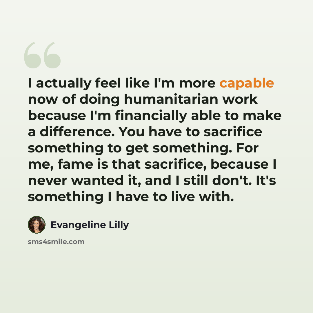 “I actually feel like I'm more capable now of doing humanitarian work because I'm financially able to make a difference. You have to sacrifice something to get something. For me, fame is that sacrifice, because I never wanted it, and I still don't. It's something I have to live with.” quote by Evangeline Lilly