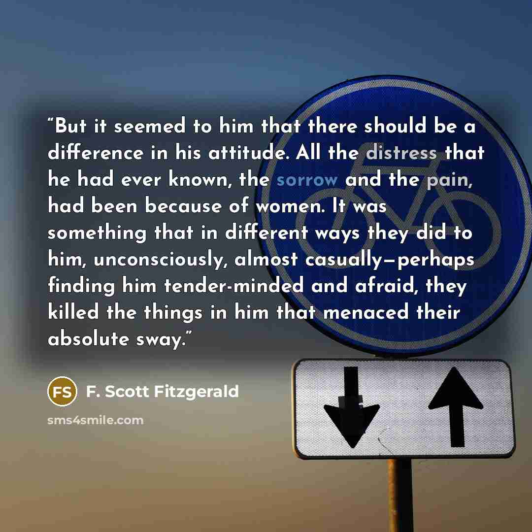 “But it seemed to him that there should be a difference in his attitude. All the distress that he had ever known, the sorrow and the pain, had been because of women. It was something that in different ways they did to him, unconsciously, almost casually—perhaps finding him tender-minded and afraid…” quote by F. Scott Fitzgerald