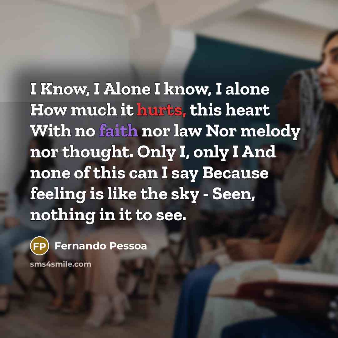 “I Know, I Alone I know, I alone How much it hurts, this heart With no faith nor law Nor melody nor thought. Only I, only I And none of this can I say Because feeling is like the sky - Seen, nothing in it to see.” quote by Fernando Pessoa