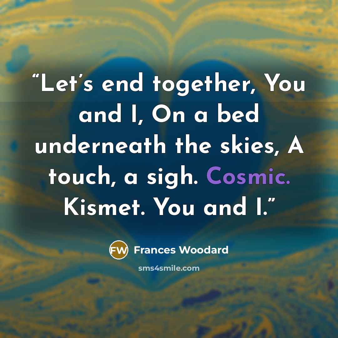 “Let’s end together, You and I, On a bed underneath the skies, A touch, a sigh. Cosmic. Kismet. You and I.” quote by Frances Woodard