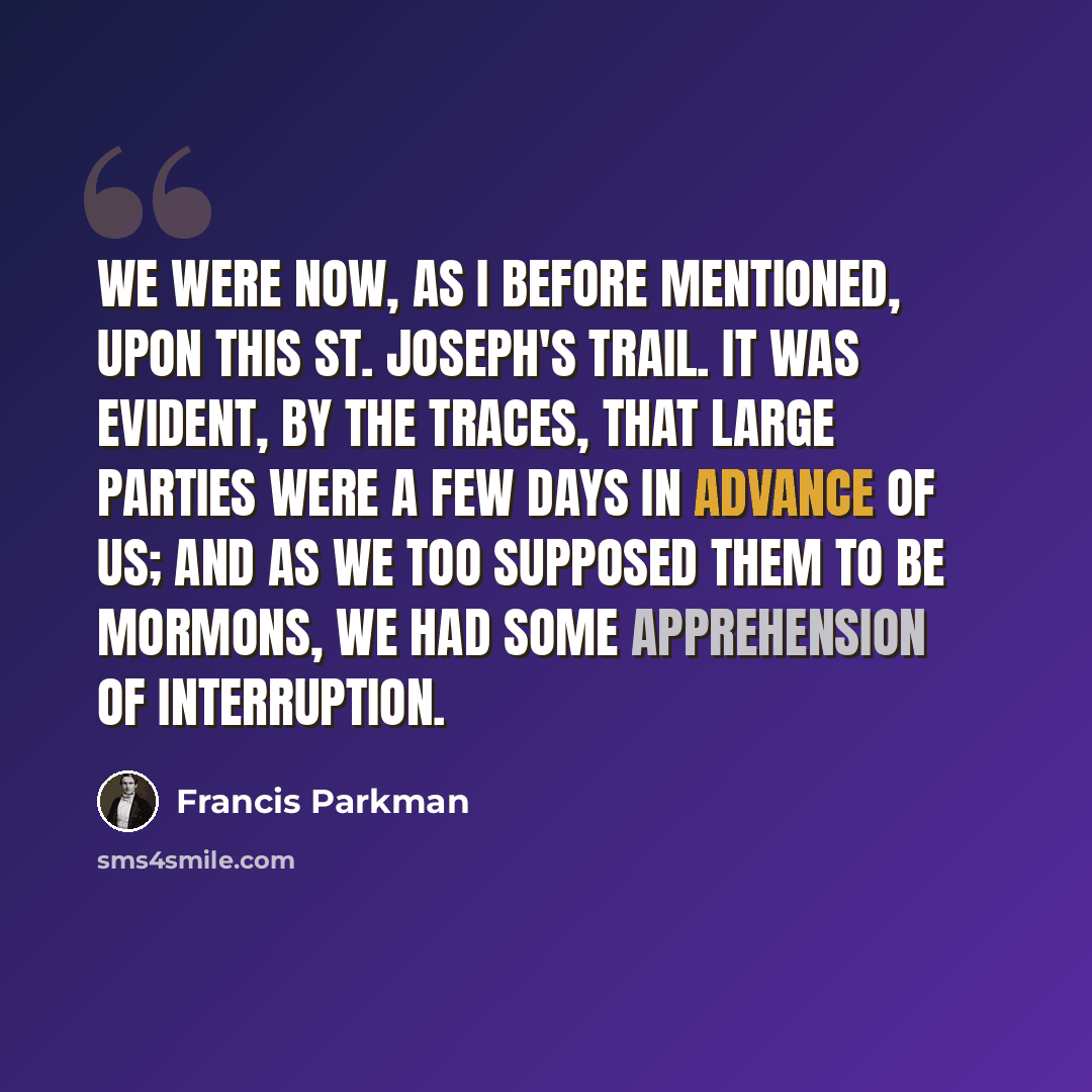 “We were now, as I before mentioned, upon this St. Joseph's trail. It was evident, by the traces, that large parties were a few days in advance of us; and as we too supposed them to be Mormons, we had some apprehension of interruption.” quote by Francis Parkman