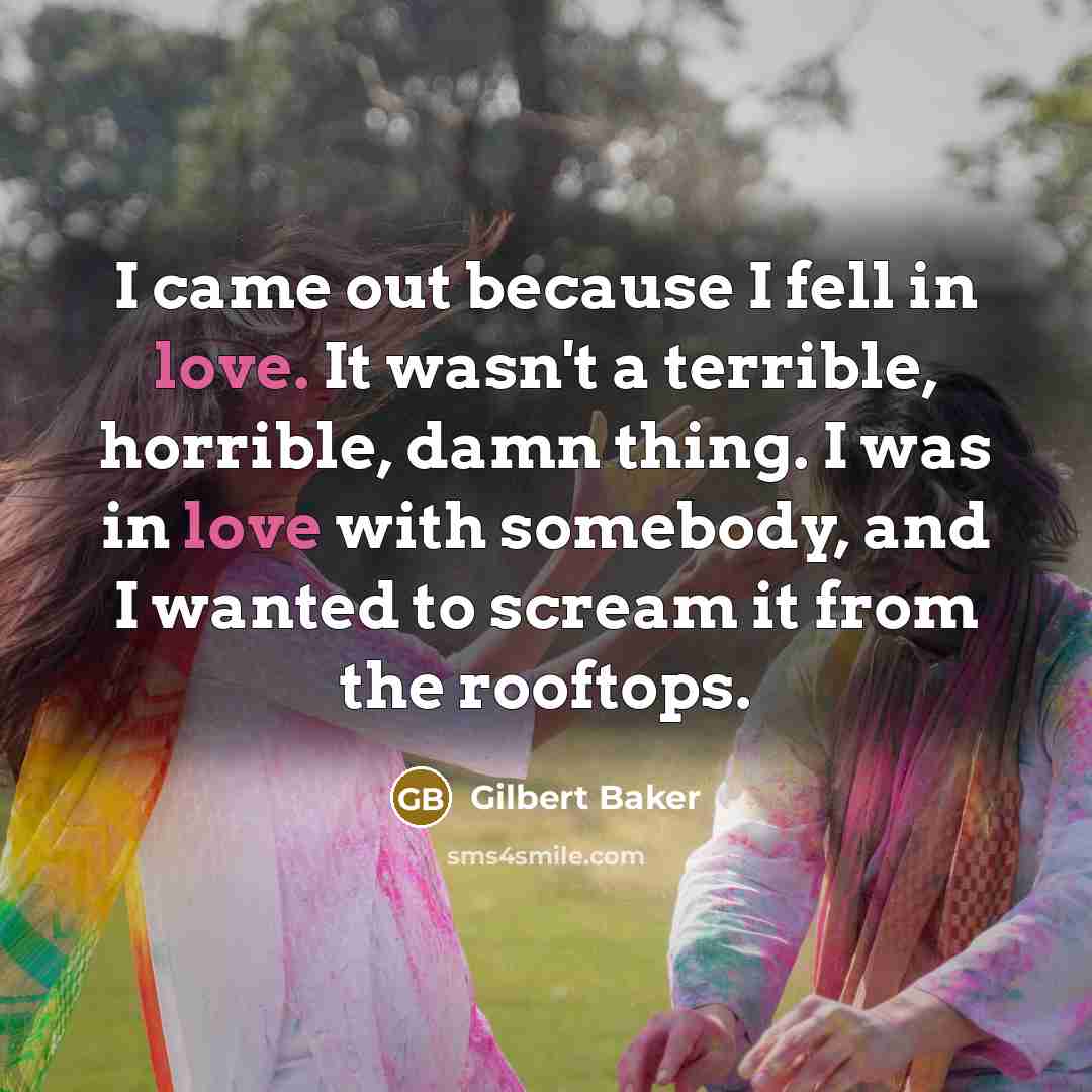 “I came out because I fell in love. It wasn't a terrible, horrible, damn thing. I was in love with somebody, and I wanted to scream it from the rooftops.” quote by Gilbert Baker