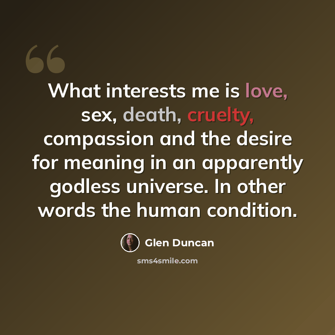 “What interests me is love, sex, death, cruelty, compassion and the desire for meaning in an apparently godless universe. In other words the human condition.” quote by Glen Duncan