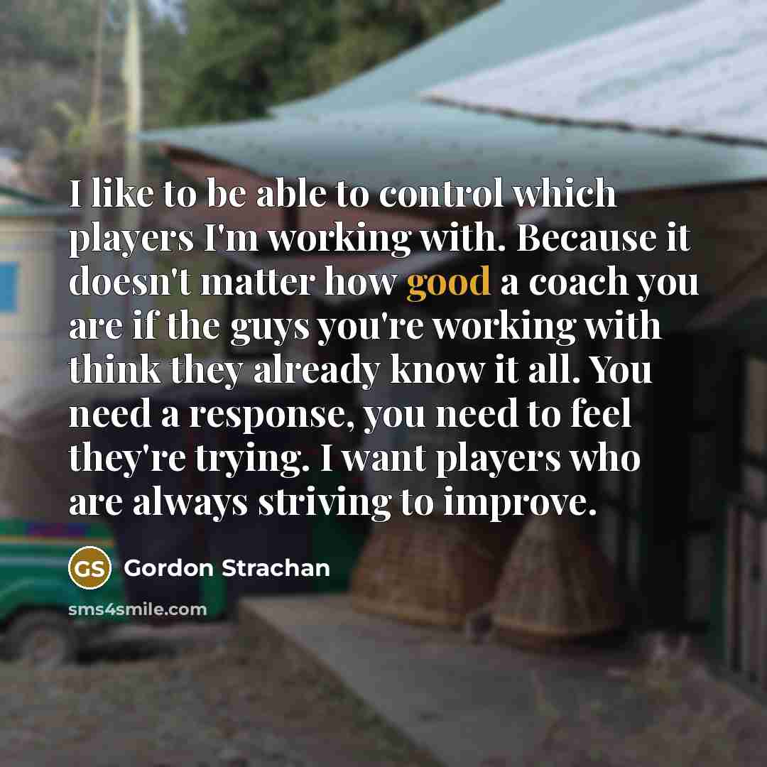 “I like to be able to control which players I'm working with. Because it doesn't matter how good a coach you are if the guys you're working with think they already know it all. You need a response, you need to feel they're trying. I want players who are always striving to improve.” quote by Gordon Strachan