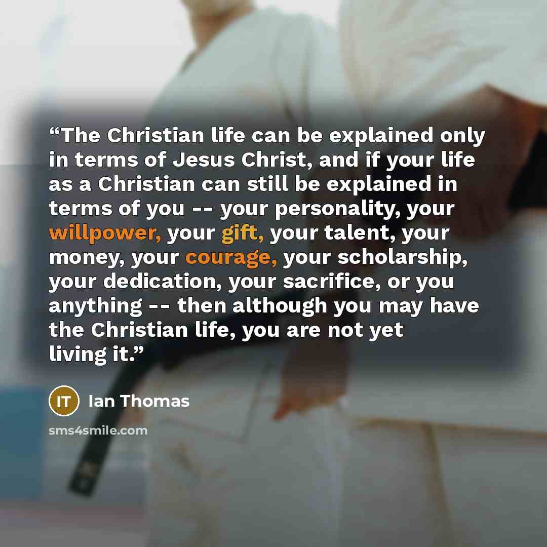 “The Christian life can be explained only in terms of Jesus Christ, and if your life as a Christian can still be explained in terms of you -- your personality, your willpower, your gift, your talent, your money, your courage, your scholarship, your dedication, your sacrifice, or you anything…” quote by Ian Thomas