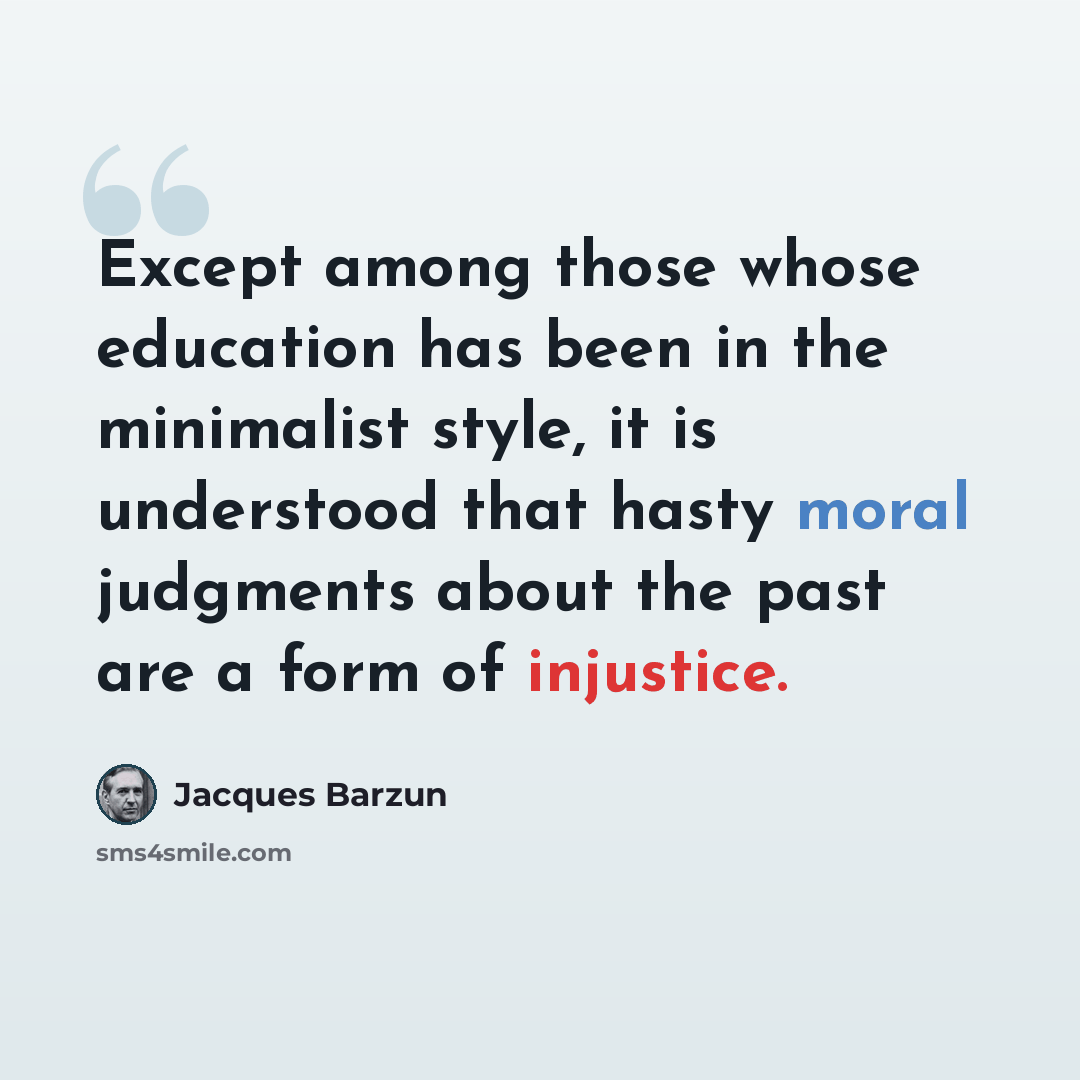 “Except among those whose education has been in the minimalist style, it is understood that hasty moral judgments about the past are a form of injustice.” quote by Jacques Barzun