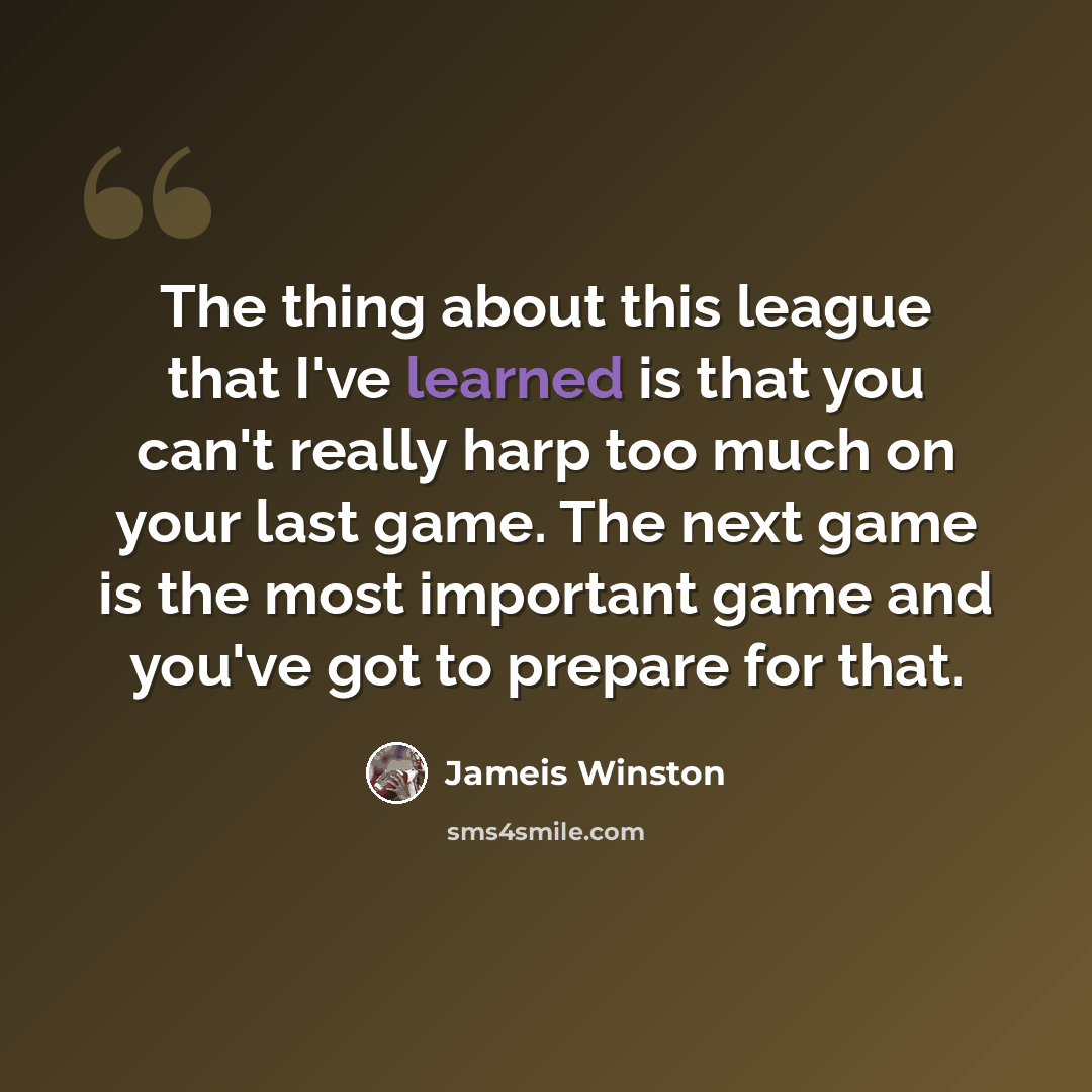 “The thing about this league that I've learned is that you can't really harp too much on your last game. The next game is the most important game and you've got to prepare for that.” quote by Jameis Winston