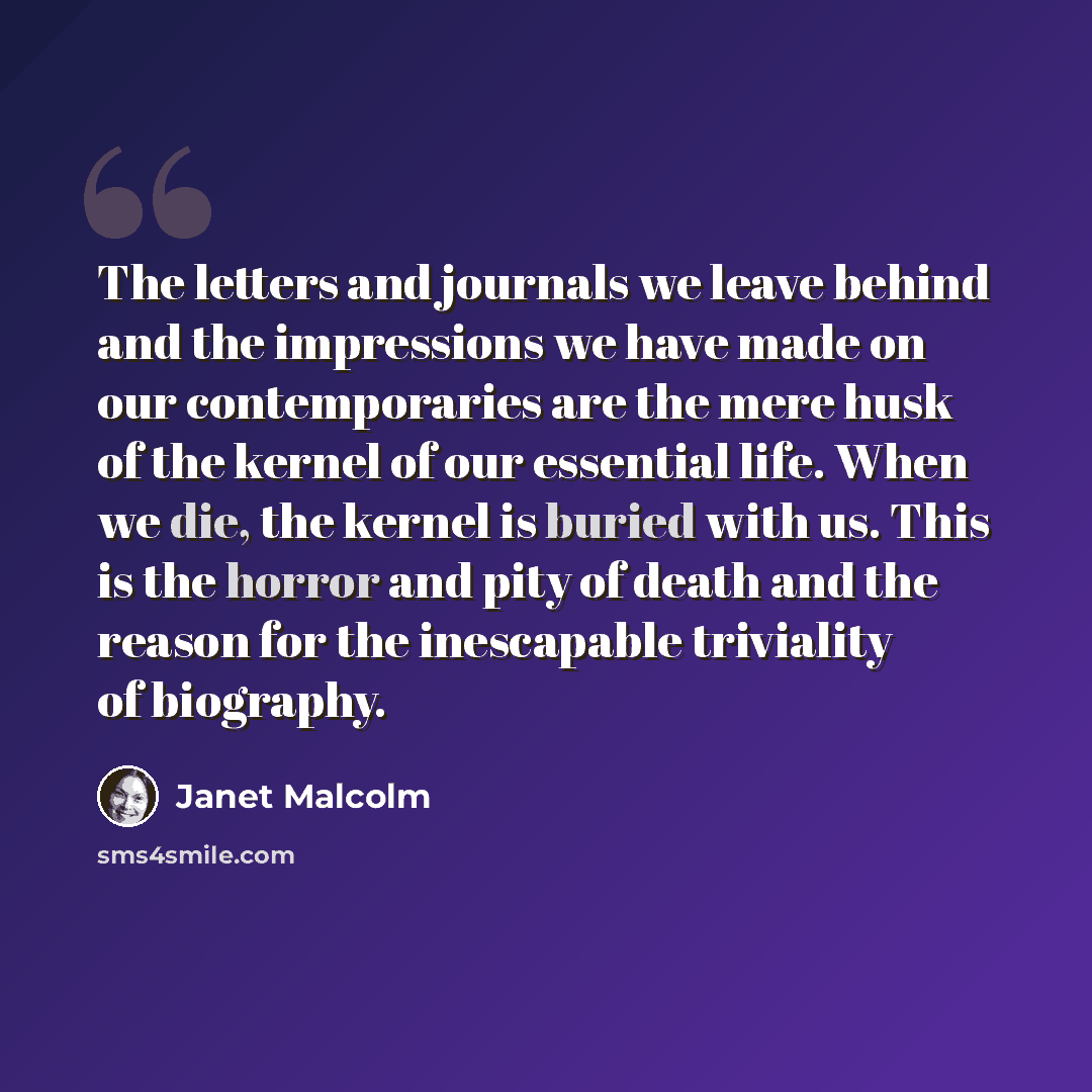 “The letters and journals we leave behind and the impressions we have made on our contemporaries are the mere husk of the kernel of our essential life. When we die, the kernel is buried with us. This is the horror and pity of death and the reason for the inescapable triviality of biography.” quote by Janet Malcolm