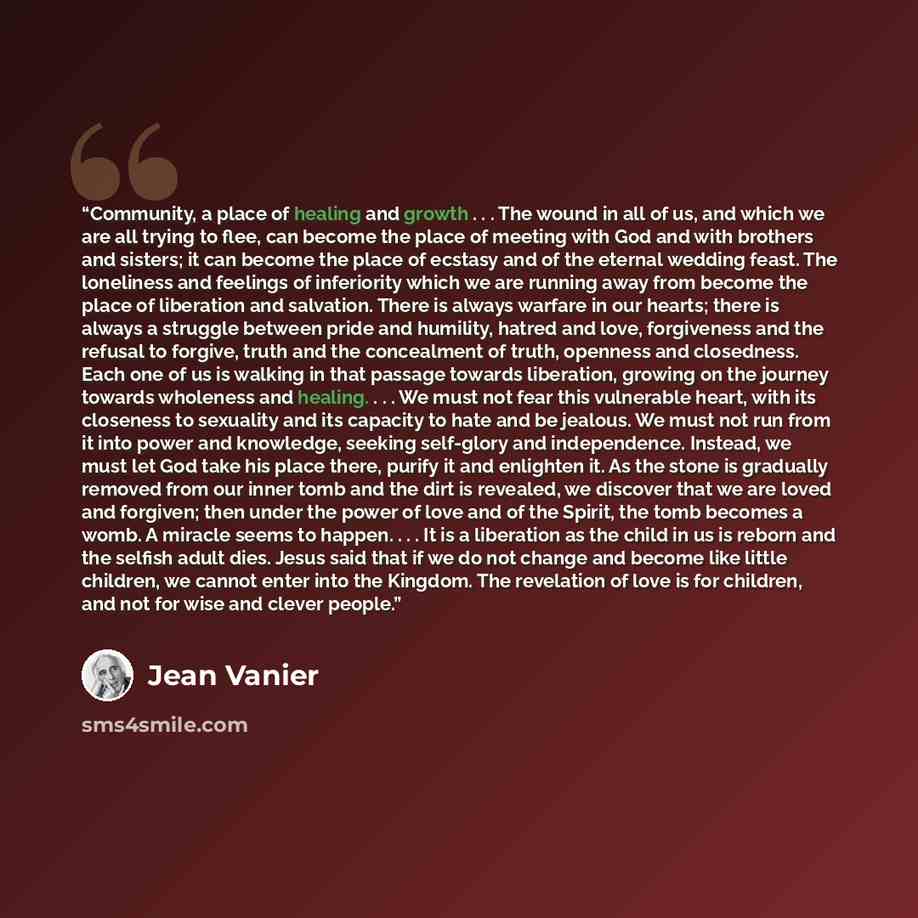 “Community, a place of healing and growth . . . The wound in all of us, and which we are all trying to flee, can become the place of meeting with God and with brothers and sisters; it can become the place of ecstasy and of the eternal wedding feast. The loneliness and feelings of inferiority which…” quote by Jean Vanier