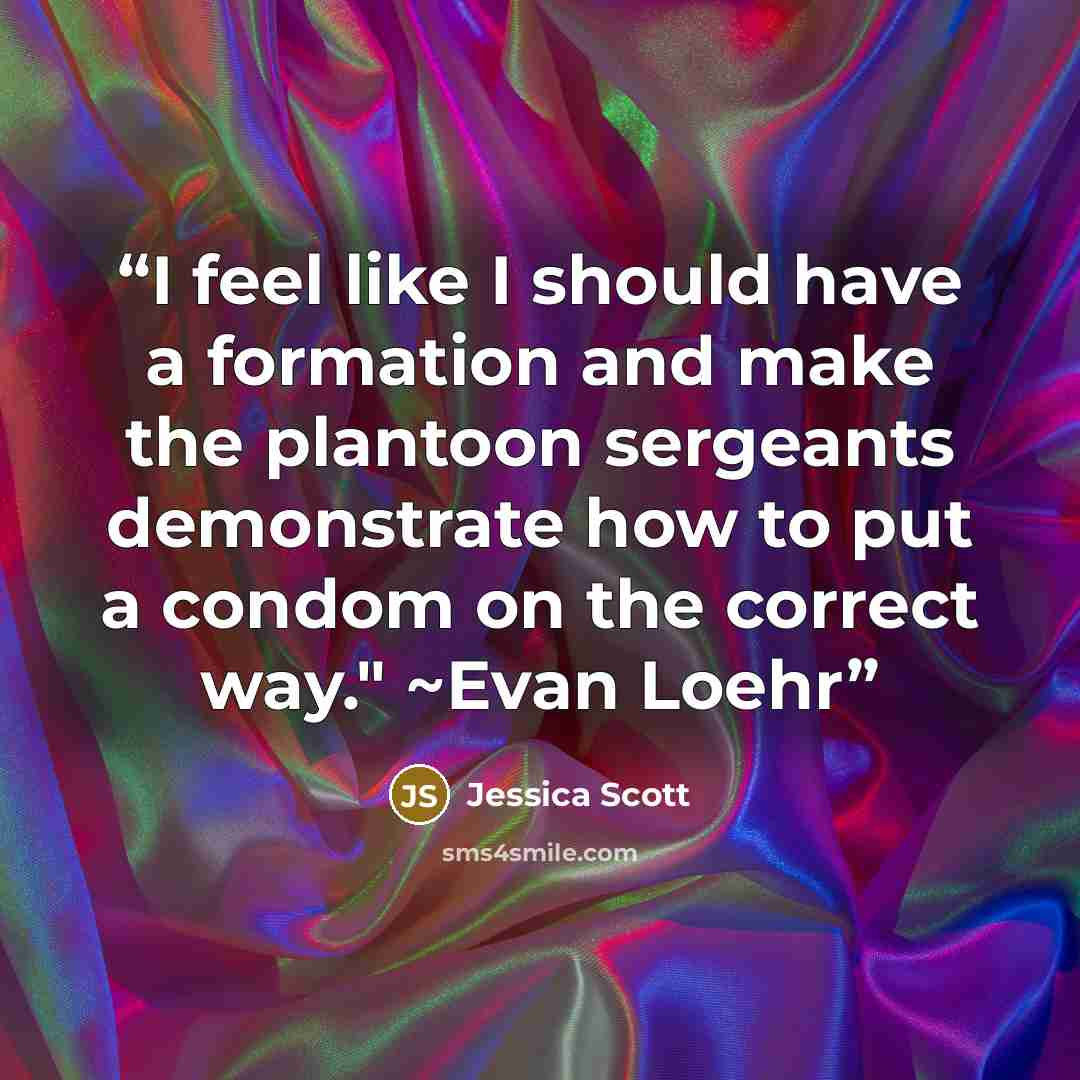 “I feel like I should have a formation and make the plantoon sergeants demonstrate how to put a condom on the correct way." ~Evan Loehr” quote by Jessica Scott