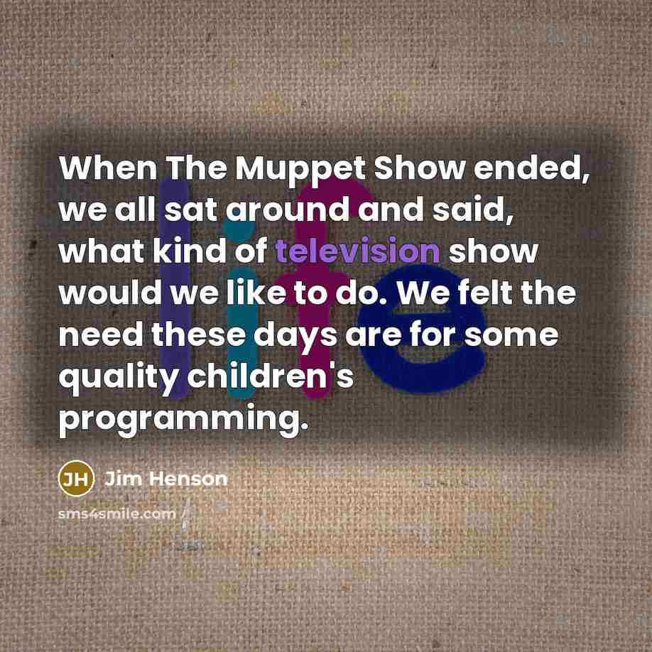 “When The Muppet Show ended, we all sat around and said, what kind of television show would we like to do. We felt the need these days are for some quality children's programming.” quote by Jim Henson