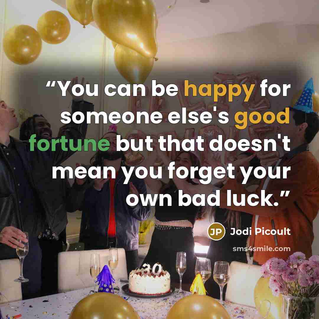“You can be happy for someone else's good fortune but that doesn't mean you forget your own bad luck.” quote by Jodi Picoult