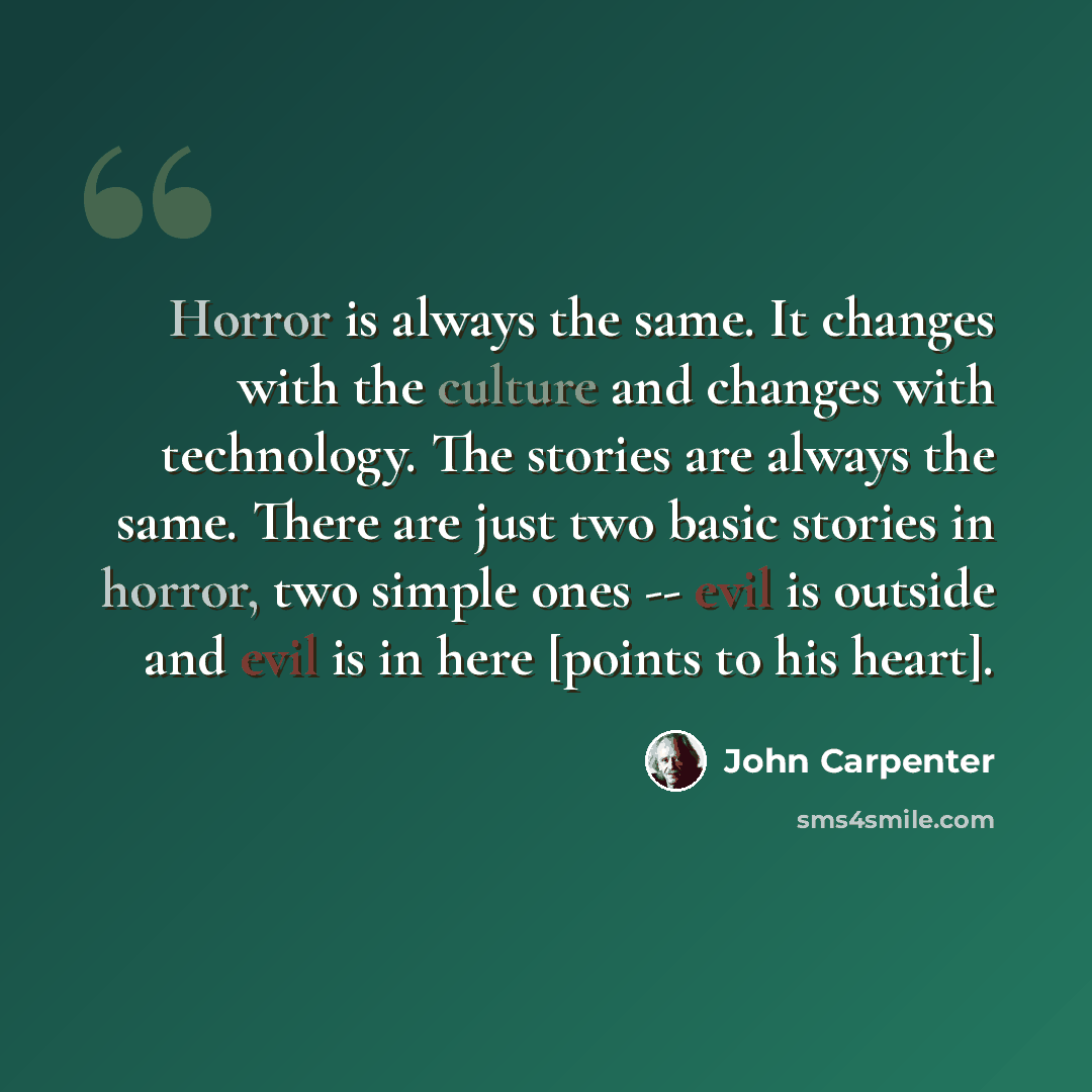 “Horror is always the same. It changes with the culture and changes with technology. The stories are always the same. There are just two basic stories in horror, two simple ones -- evil is outside and evil is in here [points to his heart].” quote by John Carpenter