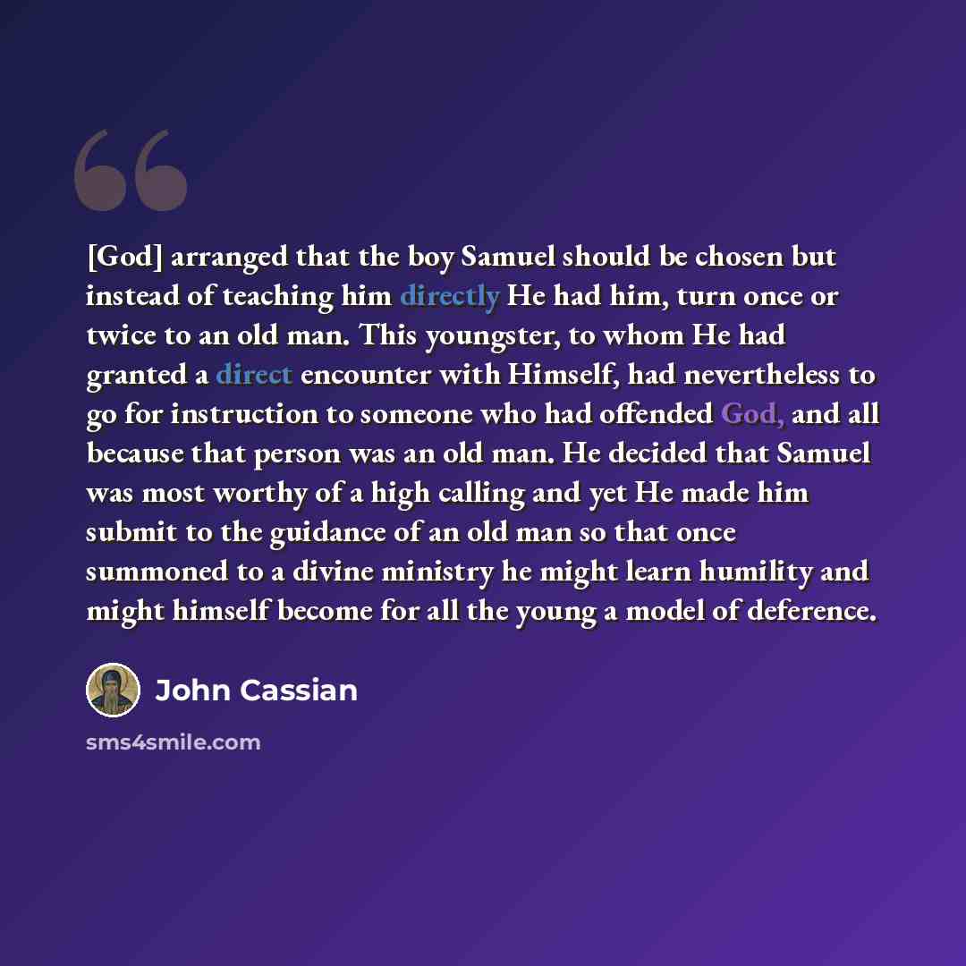 “[God] arranged that the boy Samuel should be chosen but instead of teaching him directly He had him, turn once or twice to an old man. This youngster, to whom He had granted a direct encounter with Himself, had nevertheless to go for instruction to someone who had offended God, and all because…” quote by John Cassian