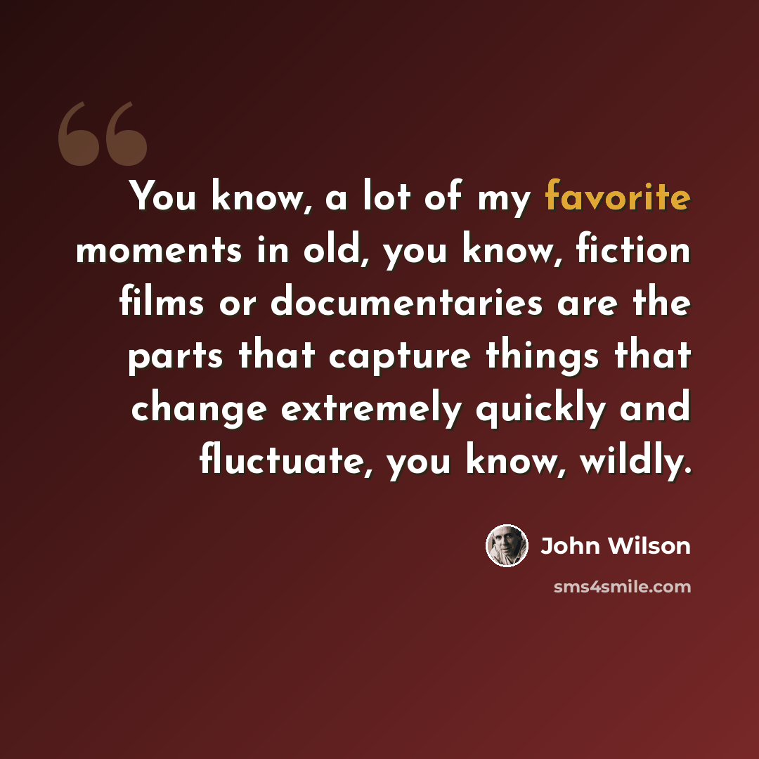 “You know, a lot of my favorite moments in old, you know, fiction films or documentaries are the parts that capture things that change extremely quickly and fluctuate, you know, wildly.” quote by John Wilson