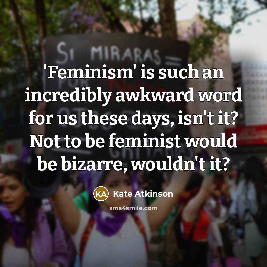 “'Feminism' is such an incredibly awkward word for us these days, isn't it? Not to be feminist would be bizarre, wouldn't it?” quote by Kate Atkinson
