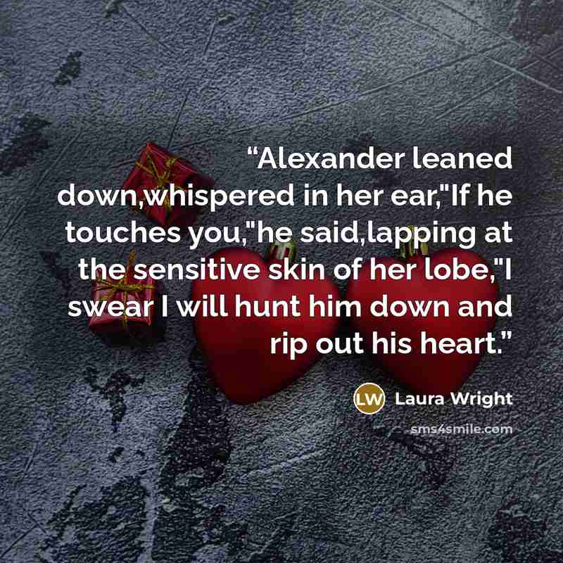 “Alexander leaned down,whispered in her ear,"If he touches you,"he said,lapping at the sensitive skin of her lobe,"I swear I will hunt him down and rip out his heart.” quote by Laura Wright