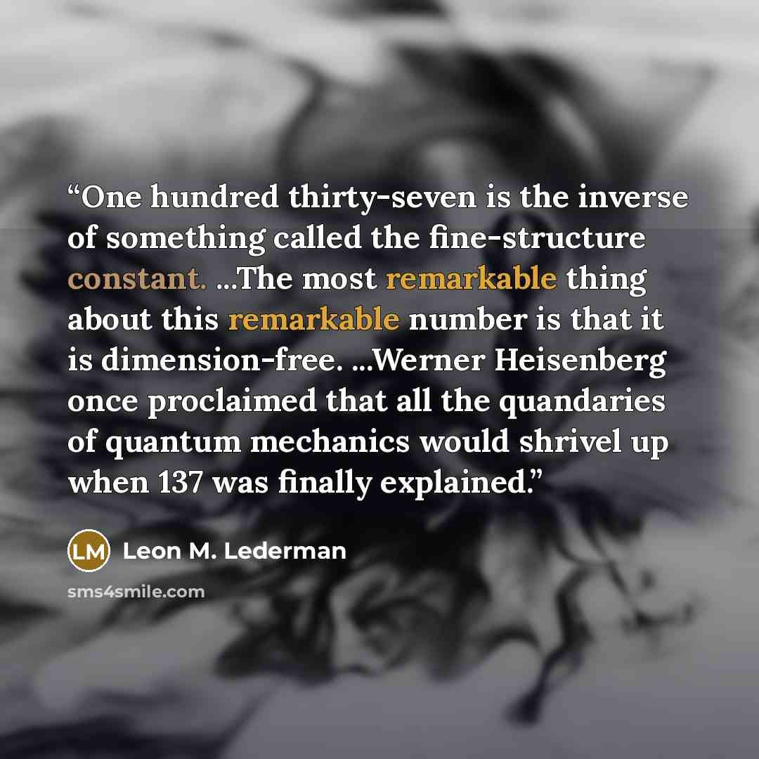 “One hundred thirty-seven is the inverse of something called the fine-structure constant. ...The most remarkable thing about this remarkable number is that it is dimension-free. ...Werner Heisenberg once proclaimed that all the quandaries of quantum mechanics would shrivel up when 137 was finally…” quote by Leon M. Lederman