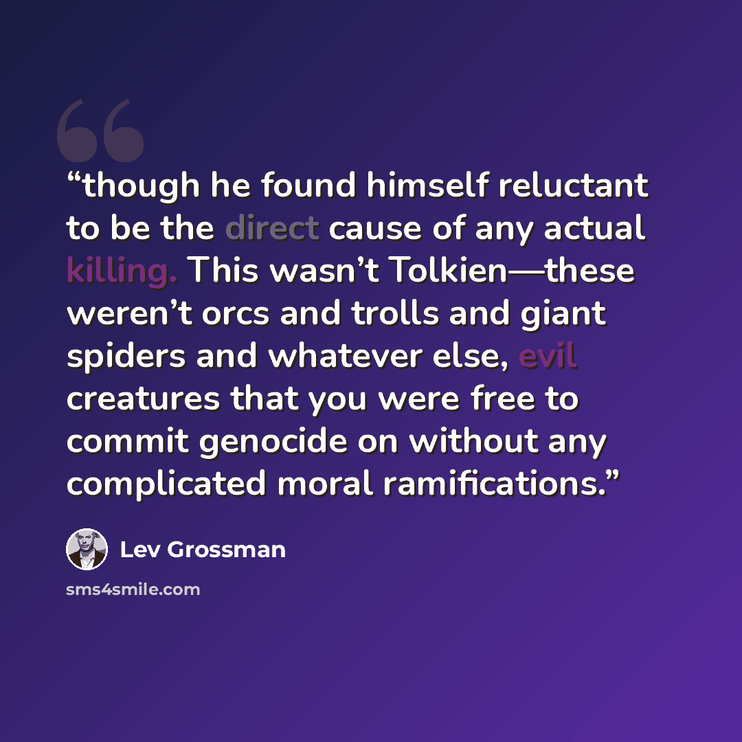 “though he found himself reluctant to be the direct cause of any actual killing. This wasn’t Tolkien—these weren’t orcs and trolls and giant spiders and whatever else, evil creatures that you were free to commit genocide on without any complicated moral ramifications.” quote by Lev Grossman