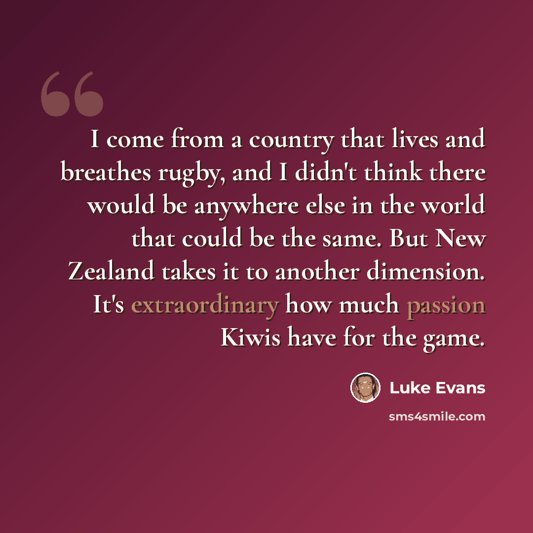 “I come from a country that lives and breathes rugby, and I didn't think there would be anywhere else in the world that could be the same. But New Zealand takes it to another dimension. It's extraordinary how much passion Kiwis have for the game.” quote by Luke Evans