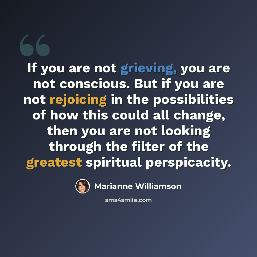 “If you are not grieving, you are not conscious. But if you are not rejoicing in the possibilities of how this could all change, then you are not looking through the filter of the greatest spiritual perspicacity.” quote by Marianne Williamson