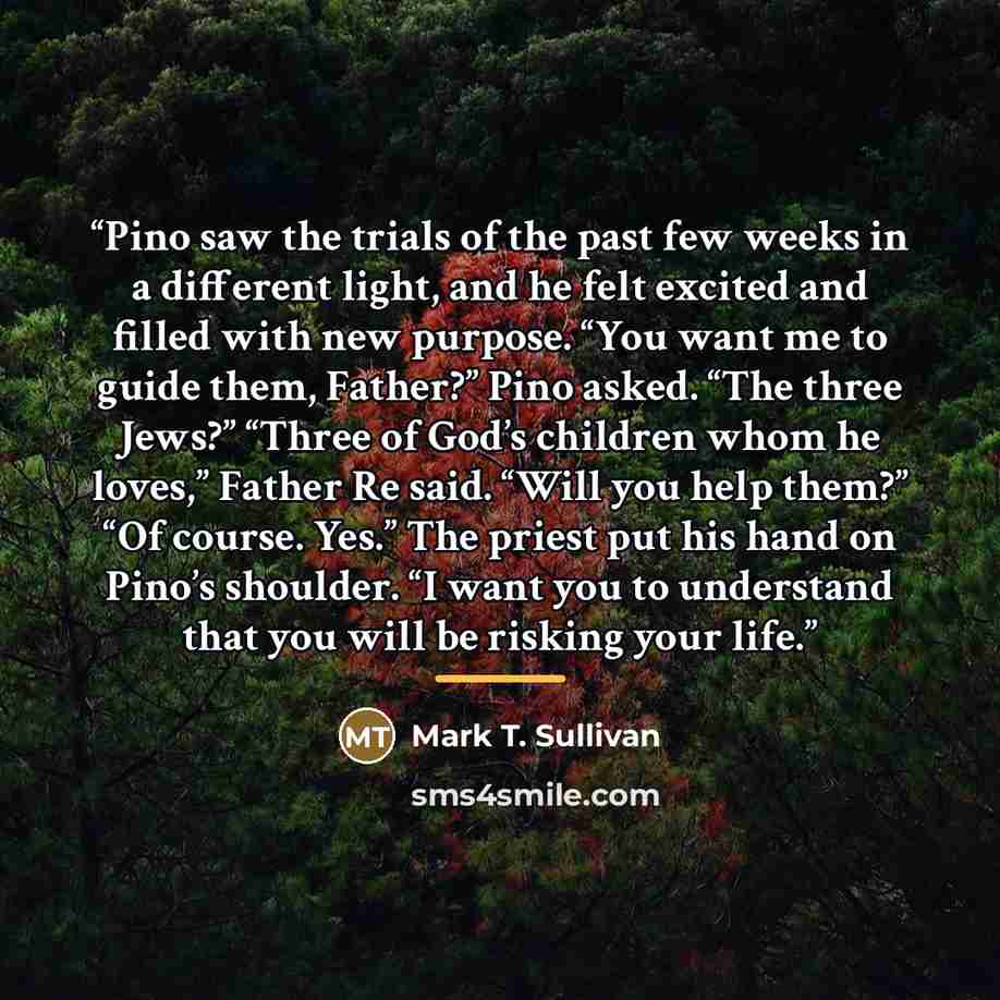 “Pino saw the trials of the past few weeks in a different light, and he felt excited and filled with new purpose. “You want me to guide them, Father?” Pino asked. “The three Jews?” “Three of God’s children whom he loves,” Father Re said. “Will you help them?” “Of course. Yes.” The priest put his…” quote by Mark T. Sullivan