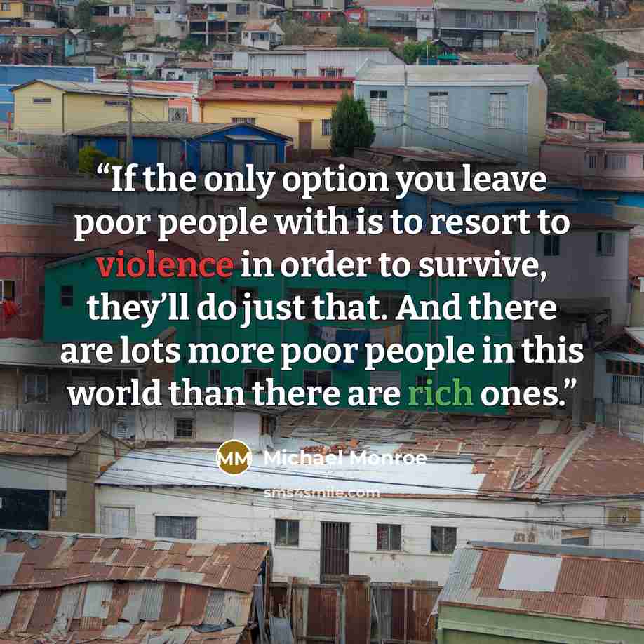 “If the only option you leave poor people with is to resort to violence in order to survive, they’ll do just that. And there are lots more poor people in this world than there are rich ones.” quote by Michael Monroe