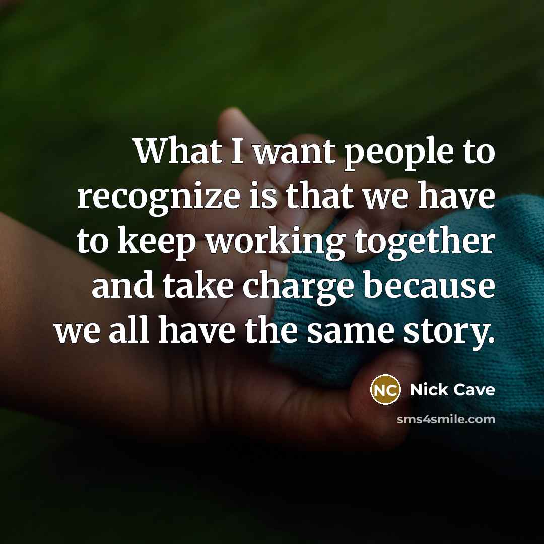 “What I want people to recognize is that we have to keep working together and take charge because we all have the same story.” quote by Nick Cave