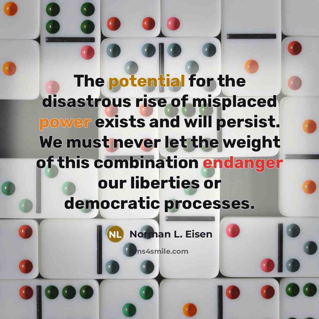 “The potential for the disastrous rise of misplaced power exists and will persist. We must never let the weight of this combination endanger our liberties or democratic processes.” quote by Norman L. Eisen
