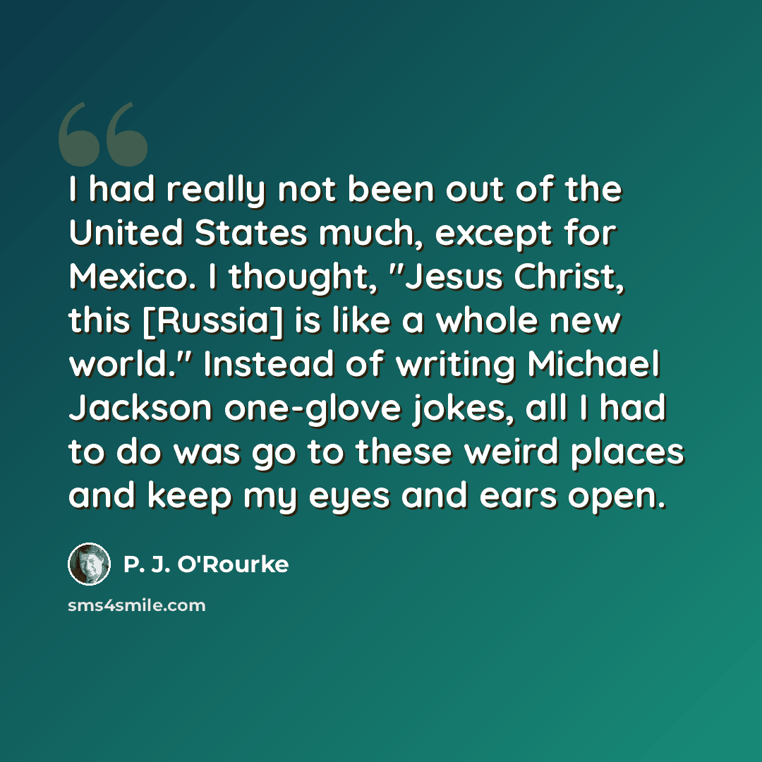 “I had really not been out of the United States much, except for Mexico. I thought, "Jesus Christ, this [Russia] is like a whole new world." Instead of writing Michael Jackson one-glove jokes, all I had to do was go to these weird places and keep my eyes and ears open.” quote by P. J. O'Rourke