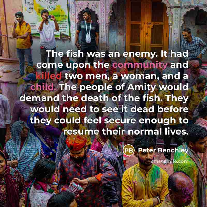 “The fish was an enemy. It had come upon the community and killed two men, a woman, and a child. The people of Amity would demand the death of the fish. They would need to see it dead before they could feel secure enough to resume their normal lives.” quote by Peter Benchley