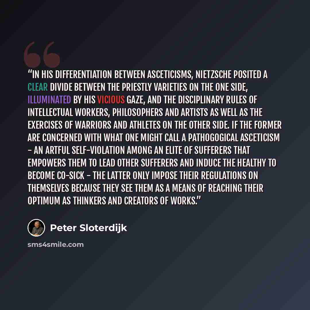 “In his differentiation between asceticisms, Nietzsche posited a clear divide between the priestly varieties on the one side, illuminated by his vicious gaze, and the disciplinary rules of intellectual workers, philosophers and artists as well as the exercises of warriors and athletes on the other…” quote by Peter Sloterdijk